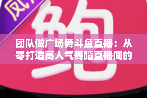 团队做广场舞斗鱼直播：从零打造高人气舞蹈直播间的完整指南