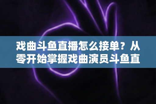戏曲斗鱼直播怎么接单?从零开始掌握戏曲演员斗鱼直播接单全流程实战攻略 戏曲斗鱼直播怎么接单?从零开始掌握戏曲演员斗鱼直播接单全流程实战攻略
