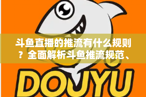 斗鱼直播的推流有什么规则?全面解析斗鱼推流规范、参数设置与开播注意事项指南 斗鱼直播的推流有什么规则?全面解析斗鱼推流规范、参数设置与开播注意事项指南