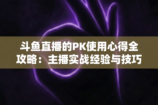 斗鱼直播的PK使用心得全攻略：主播实战经验与技巧深度解析