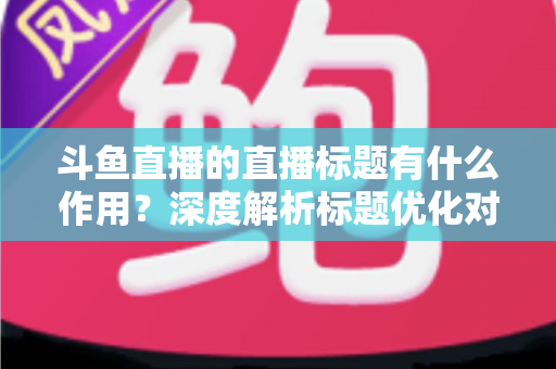 斗鱼直播的直播标题有什么作用?深度解析标题优化对直播间流量与人气的关键影响 斗鱼直播的直播标题有什么作用?深度解析标题优化对直播间流量与人气的关键影响