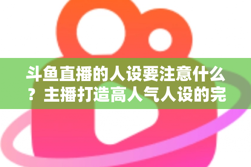 斗鱼直播的人设要注意什么?主播打造高人气人设的完整指南与避坑攻略 斗鱼直播的人设要注意什么?主播打造高人气人设的完整指南与避坑攻略