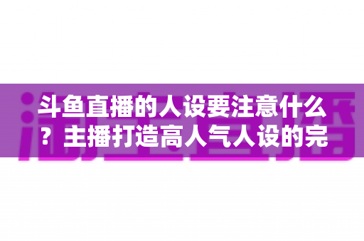 斗鱼直播的人设要注意什么？主播打造高人气人设的完整指南与避坑攻略