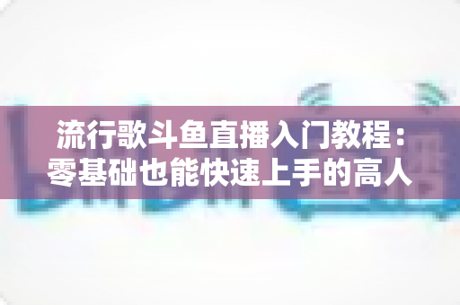 流行歌斗鱼直播入门教程：零基础也能快速上手的高人气唱歌直播间搭建全攻略
