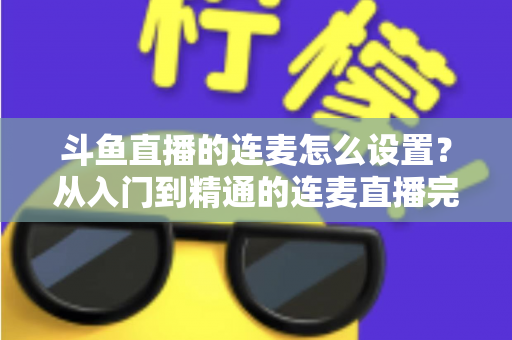 斗鱼直播的连麦怎么设置?从入门到精通的连麦直播完整教程指南 斗鱼直播的连麦怎么设置?从入门到精通的连麦直播完整教程指南