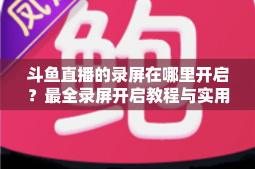 斗鱼直播的录屏在哪里开启?最全录屏开启教程与实用技巧一网打尽 斗鱼直播的录屏在哪里开启?最全录屏开启教程与实用技巧一网打尽