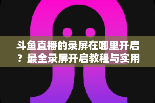 斗鱼直播的录屏在哪里开启？最全录屏开启教程与实用技巧一网打尽
