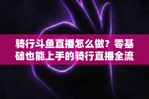 骑行斗鱼直播怎么做？零基础也能上手的骑行直播全流程指南