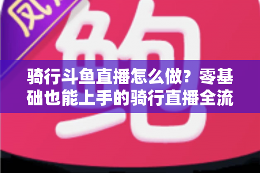 骑行斗鱼直播怎么做？零基础也能上手的骑行直播全流程指南