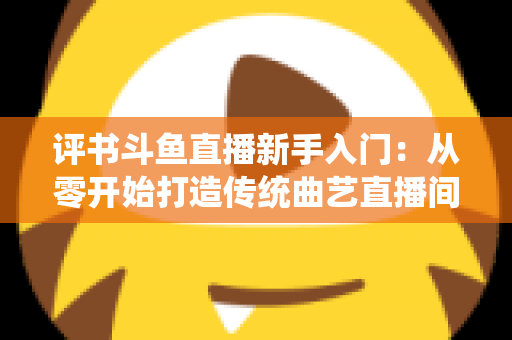 评书斗鱼直播新手入门：从零开始打造传统曲艺直播间的完整指南