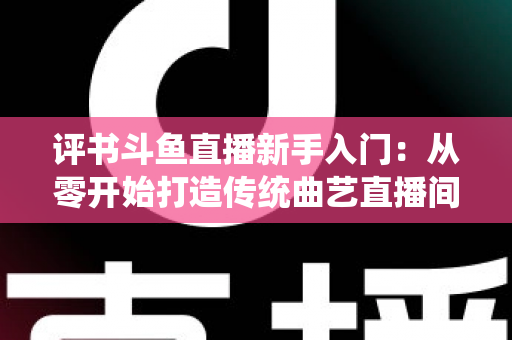 评书斗鱼直播新手入门：从零开始打造传统曲艺直播间的完整指南
