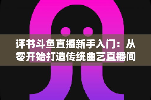 评书斗鱼直播新手入门：从零开始打造传统曲艺直播间的完整指南