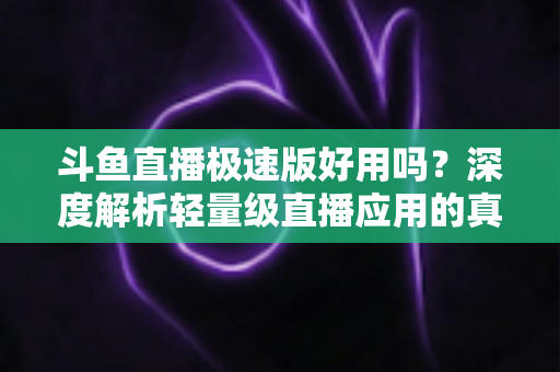 斗鱼直播极速版好用吗？深度解析轻量级直播应用的真实使用体验与优缺点
