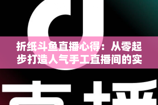 折纸斗鱼直播心得：从零起步打造人气手工直播间的实战指南