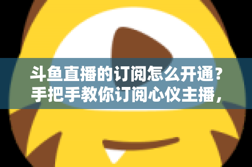 斗鱼直播的订阅怎么开通?手把手教你订阅心仪主播,解锁专属权益全攻略 斗鱼直播的订阅怎么开通?手把手教你订阅心仪主播,解锁专属权益全攻略