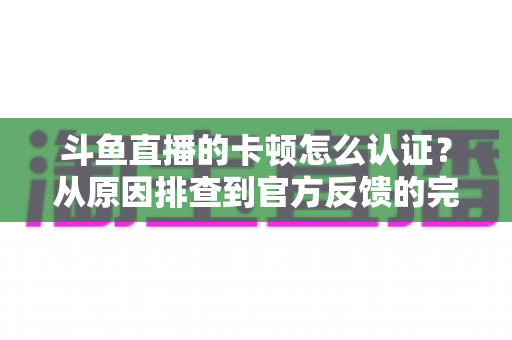 斗鱼直播的卡顿怎么认证？从原因排查到官方反馈的完整实用指南