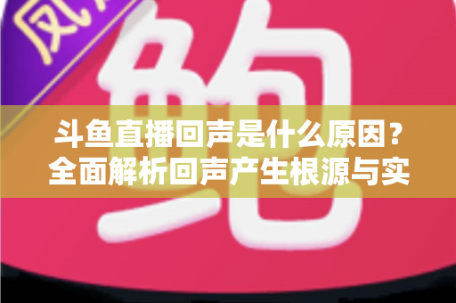 斗鱼直播回声是什么原因?全面解析回声产生根源与实用解决方案 斗鱼直播回声是什么原因?全面解析回声产生根源与实用解决方案