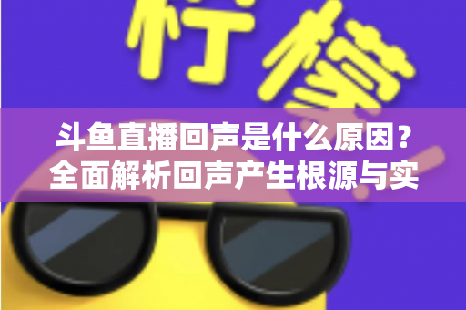 斗鱼直播回声是什么原因？全面解析回声产生根源与实用解决方案