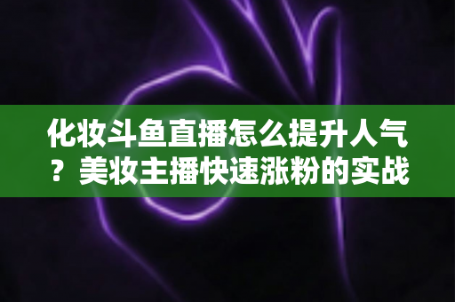 化妆斗鱼直播怎么提升人气?美妆主播快速涨粉的实战指南全解析 化妆斗鱼直播怎么提升人气?美妆主播快速涨粉的实战指南全解析