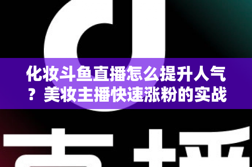化妆斗鱼直播怎么提升人气？美妆主播快速涨粉的实战指南全解析