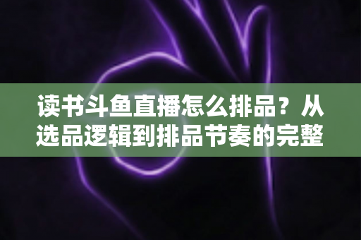 读书斗鱼直播怎么排品?从选品逻辑到排品节奏的完整实战指南 读书斗鱼直播怎么排品?从选品逻辑到排品节奏的完整实战指南