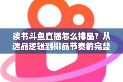 读书斗鱼直播怎么排品？从选品逻辑到排品节奏的完整实战指南