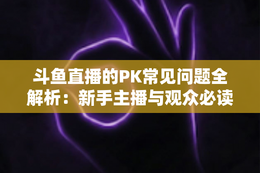 斗鱼直播的PK常见问题全解析：新手主播与观众必读的实战避坑指南