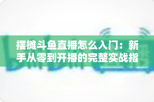 摆摊斗鱼直播怎么入门：新手从零到开播的完整实战指南，教你边摆摊边赚钱