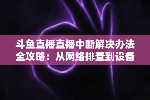 斗鱼直播直播中断解决办法全攻略：从网络排查到设备优化，一篇搞定所有卡顿与掉线难题
