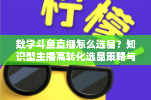 数学斗鱼直播怎么选品?知识型主播高转化选品策略与实操指南全解析 数学斗鱼直播怎么选品?知识型主播高转化选品策略与实操指南全解析
