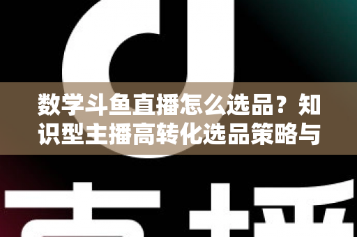 数学斗鱼直播怎么选品?知识型主播高转化选品策略与实操指南全解析 数学斗鱼直播怎么选品?知识型主播高转化选品策略与实操指南全解析