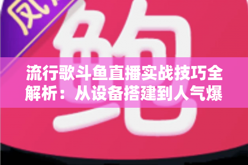 流行歌斗鱼直播实战技巧全解析：从设备搭建到人气爆棚的完整进阶指南