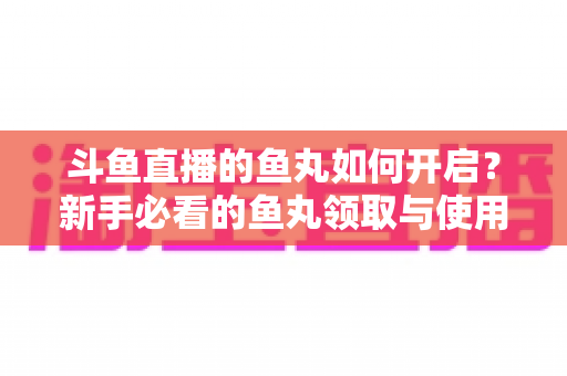 斗鱼直播的鱼丸如何开启?新手必看的鱼丸领取与使用全攻略 斗鱼直播的鱼丸如何开启?新手必看的鱼丸领取与使用全攻略