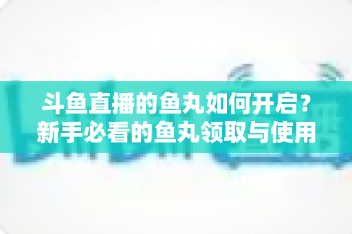 斗鱼直播的鱼丸如何开启?新手必看的鱼丸领取与使用全攻略 斗鱼直播的鱼丸如何开启?新手必看的鱼丸领取与使用全攻略