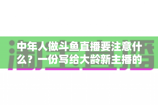 中年人做斗鱼直播要注意什么？一份写给大龄新主播的全景避坑指南