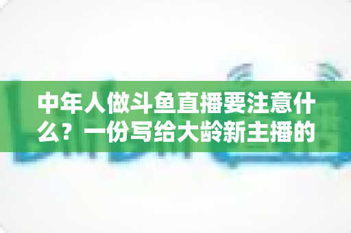 中年人做斗鱼直播要注意什么？一份写给大龄新主播的全景避坑指南