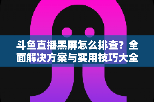 斗鱼直播黑屏怎么排查？全面解决方案与实用技巧大全助你快速恢复观看体验