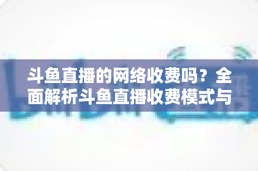 斗鱼直播的网络收费吗？全面解析斗鱼直播收费模式与流量费用疑问