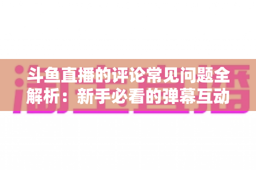 斗鱼直播的评论常见问题全解析：新手必看的弹幕互动与评论使用指南