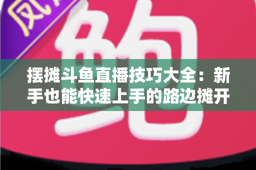 摆摊斗鱼直播技巧大全:新手也能快速上手的路边摊开播实战指南 摆摊斗鱼直播技巧大全:新手也能快速上手的路边摊开播实战指南