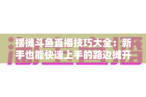 摆摊斗鱼直播技巧大全：新手也能快速上手的路边摊开播实战指南