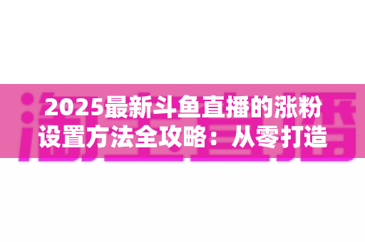 2025最新斗鱼直播的涨粉设置方法全攻略:从零打造高人气直播间的实战指南 2025最新斗鱼直播的涨粉设置方法全攻略:从零打造高人气直播间的实战指南