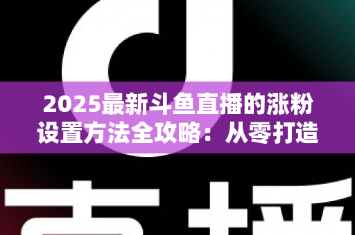 2025最新斗鱼直播的涨粉设置方法全攻略：从零打造高人气直播间的实战指南