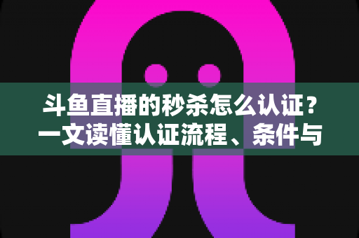斗鱼直播的秒杀怎么认证？一文读懂认证流程、条件与实用技巧