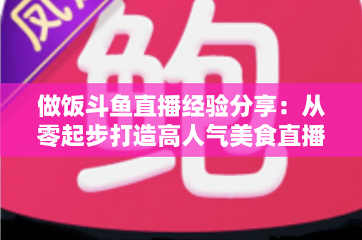 做饭斗鱼直播经验分享:从零起步打造高人气美食直播间的实战秘籍 做饭斗鱼直播经验分享:从零起步打造高人气美食直播间的实战秘籍