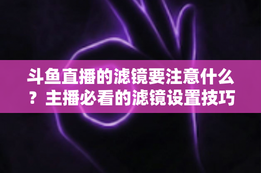 斗鱼直播的滤镜要注意什么?主播必看的滤镜设置技巧与避坑指南 斗鱼直播的滤镜要注意什么?主播必看的滤镜设置技巧与避坑指南
