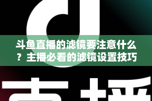 斗鱼直播的滤镜要注意什么？主播必看的滤镜设置技巧与避坑指南