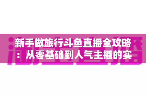 新手做旅行斗鱼直播全攻略：从零基础到人气主播的实战指南