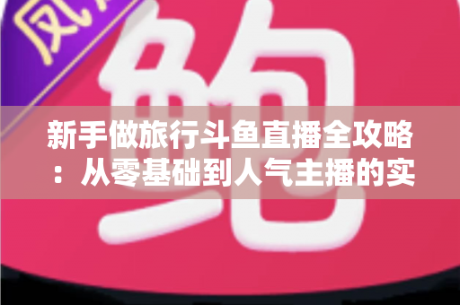 新手做旅行斗鱼直播全攻略：从零基础到人气主播的实战指南