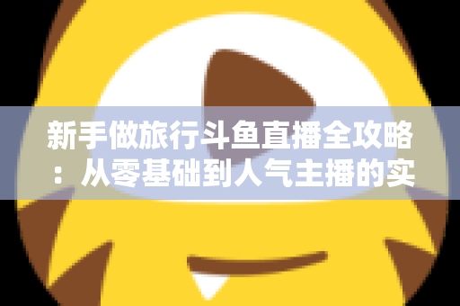 新手做旅行斗鱼直播全攻略：从零基础到人气主播的实战指南